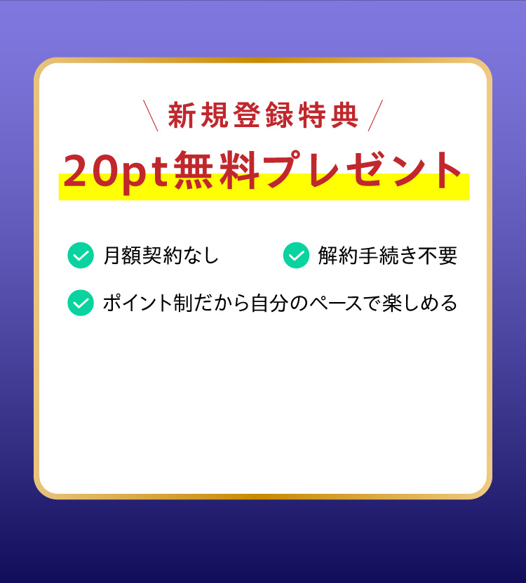 新規登録特典、20pt無料プレゼント。月額契約なし・解約手続き不要・ポイント制だから自分のペースで楽しめる
